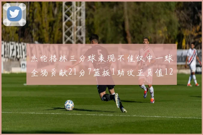 杰伦格林三分球表现不佳仅中一球全场贡献21分7篮板1助攻正负值12居全队最低