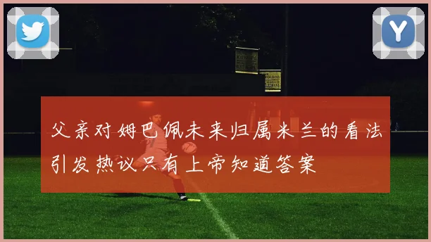 父亲对姆巴佩未来归属米兰的看法引发热议只有上帝知道答案