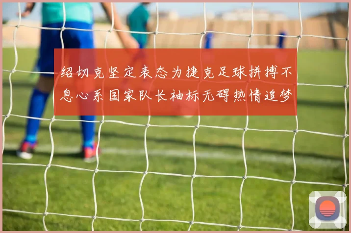绍切克坚定表态为捷克足球拼搏不息心系国家队长袖标无碍热情追梦