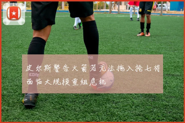 皮尔斯警告火箭若无法拖入抢七将面临大规模重组危机