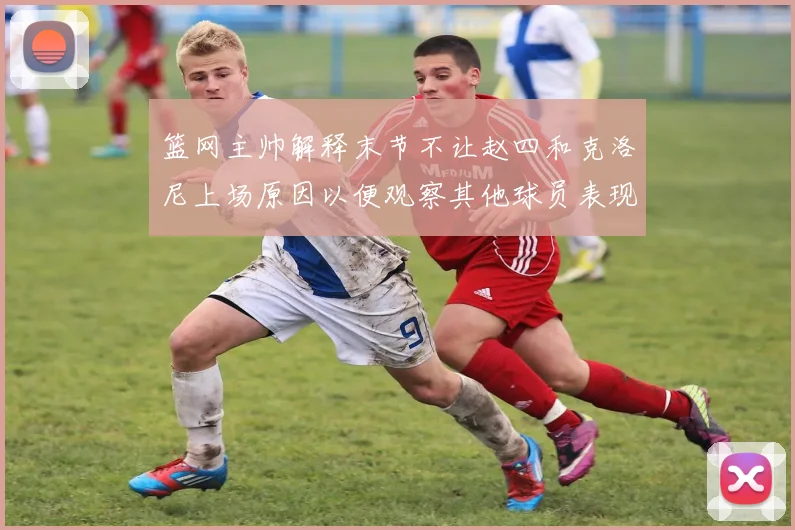 篮网主帅解释末节不让赵四和克洛尼上场原因以便观察其他球员表现