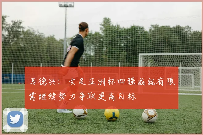 马德兴：女足亚洲杯四强成就有限需继续努力争取更高目标