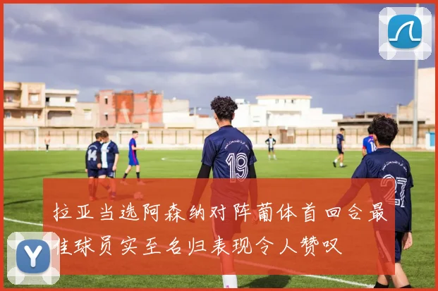 拉亚当选阿森纳对阵葡体首回合最佳球员实至名归表现令人赞叹