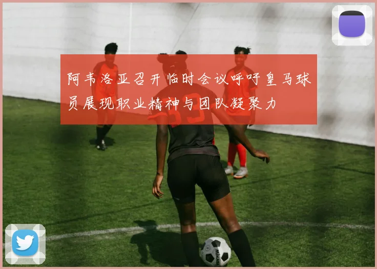 阿韦洛亚召开临时会议呼吁皇马球员展现职业精神与团队凝聚力