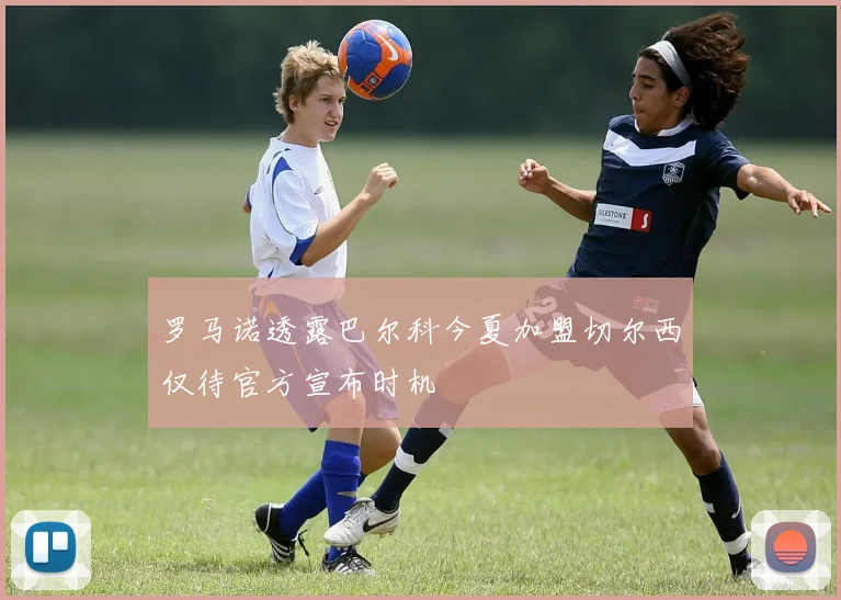罗马诺透露巴尔科今夏加盟切尔西仅待官方宣布时机