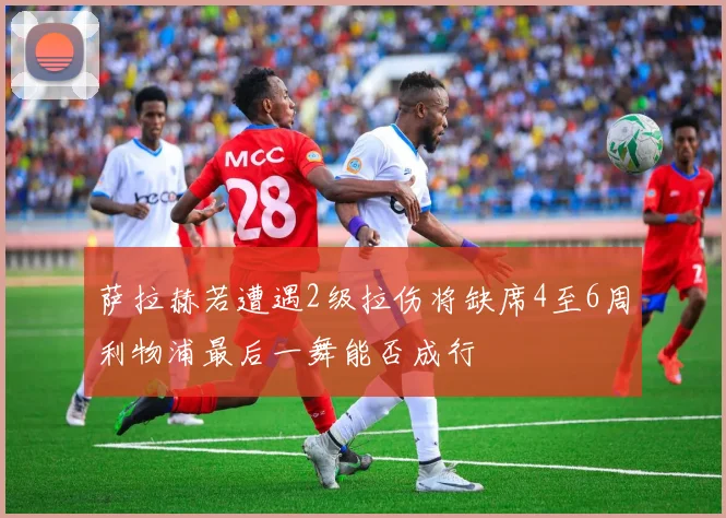 萨拉赫若遭遇2级拉伤将缺席4至6周利物浦最后一舞能否成行
