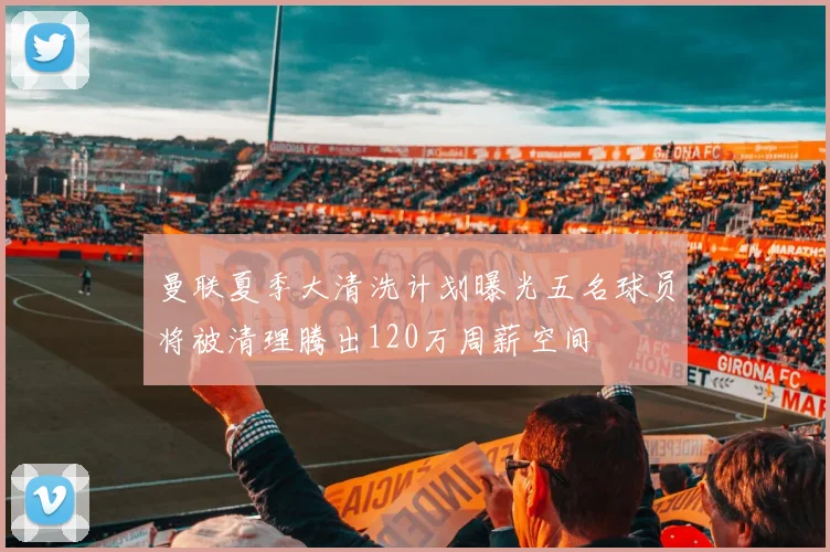曼联夏季大清洗计划曝光五名球员将被清理腾出120万周薪空间