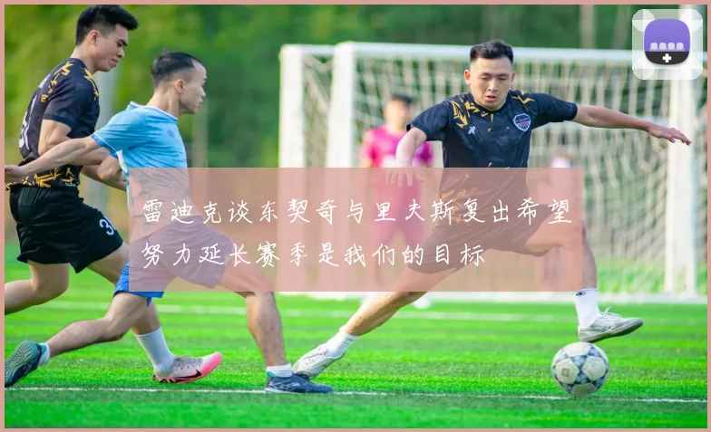 雷迪克谈东契奇与里夫斯复出希望努力延长赛季是我们的目标