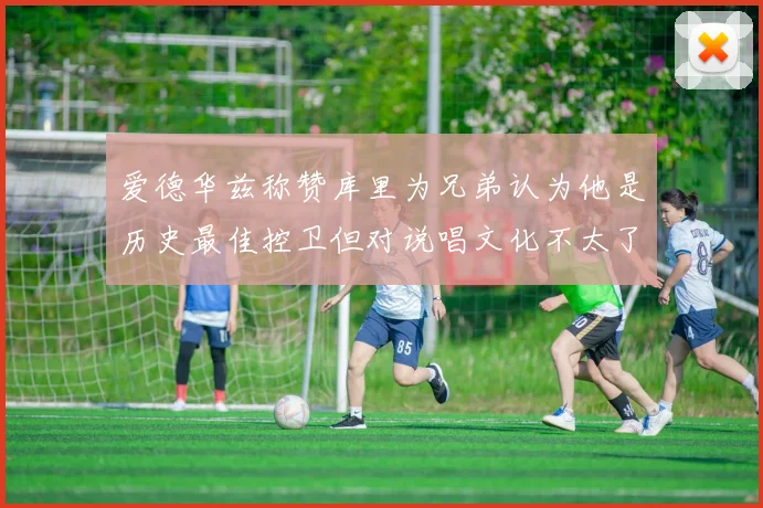 爱德华兹称赞库里为兄弟认为他是历史最佳控卫但对说唱文化不太了解