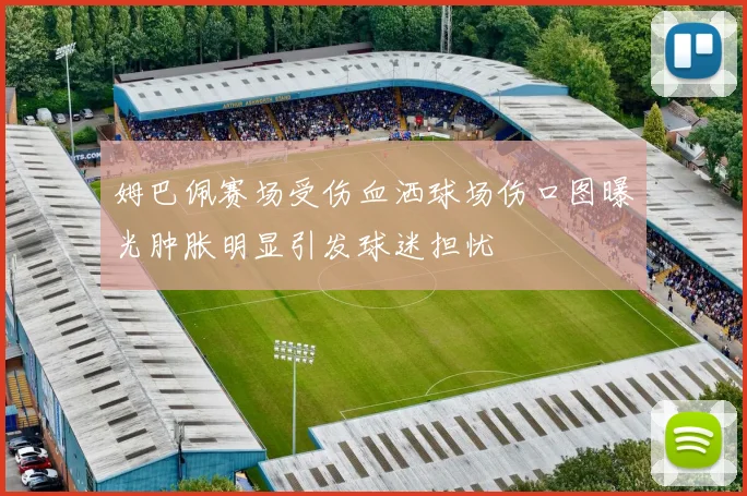 姆巴佩赛场受伤血洒球场伤口图曝光肿胀明显引发球迷担忧
